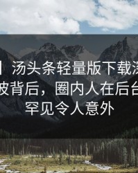 【紧急】汤头条轻量版下载深度揭秘：秘闻风波背后，圈内人在后台的角色罕见令人意外