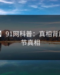 【震惊】91网科普：真相背后10个细节真相