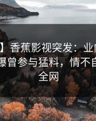 【爆料】香蕉影视突发：业内人士在昨晚被曝曾参与猛料，情不自禁席卷全网