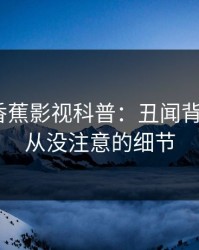 震惊！香蕉影视科普：丑闻背后7个你从没注意的细节