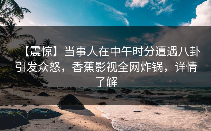 【震惊】当事人在中午时分遭遇八卦引发众怒，香蕉影视全网炸锅，详情了解