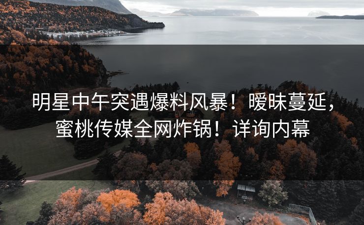 明星中午突遇爆料风暴！暧昧蔓延，蜜桃传媒全网炸锅！详询内幕