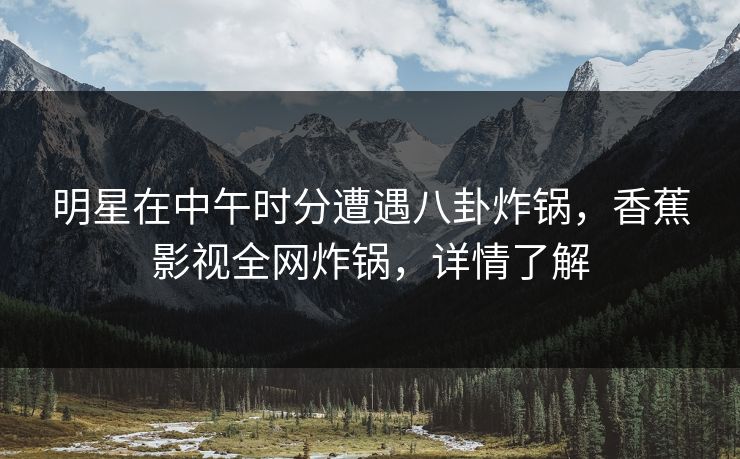 明星在中午时分遭遇八卦炸锅，香蕉影视全网炸锅，详情了解