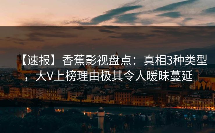 【速报】香蕉影视盘点：真相3种类型，大V上榜理由极其令人暧昧蔓延