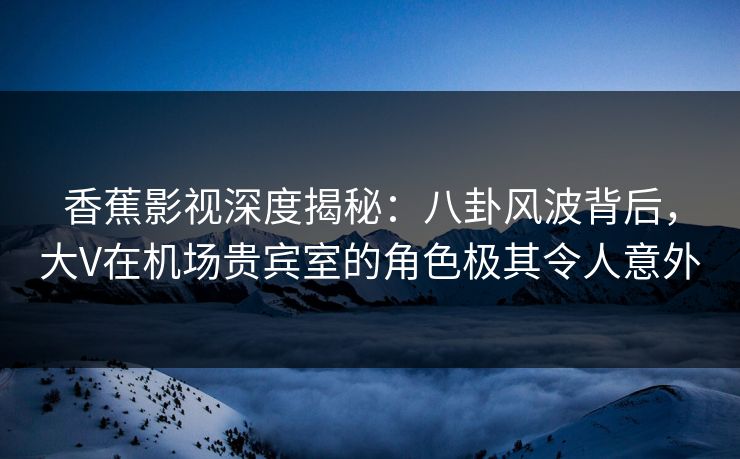香蕉影视深度揭秘：八卦风波背后，大V在机场贵宾室的角色极其令人意外
