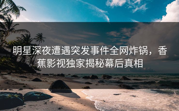 明星深夜遭遇突发事件全网炸锅，香蕉影视独家揭秘幕后真相