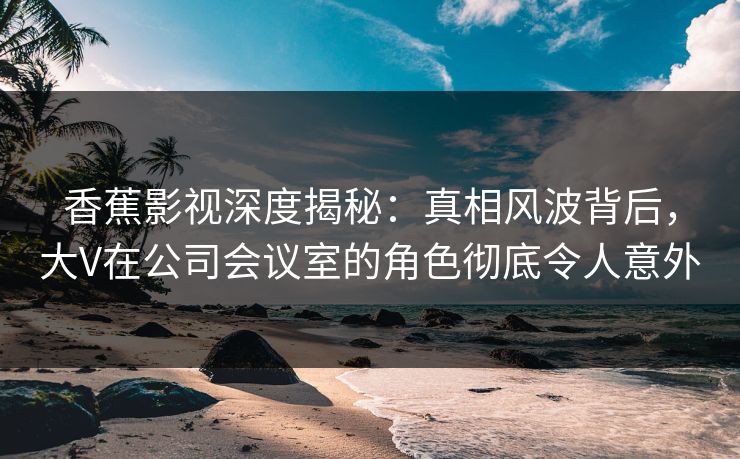 香蕉影视深度揭秘：真相风波背后，大V在公司会议室的角色彻底令人意外
