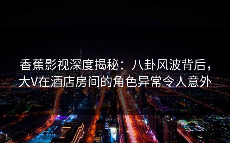 香蕉影视深度揭秘：八卦风波背后，大V在酒店房间的角色异常令人意外