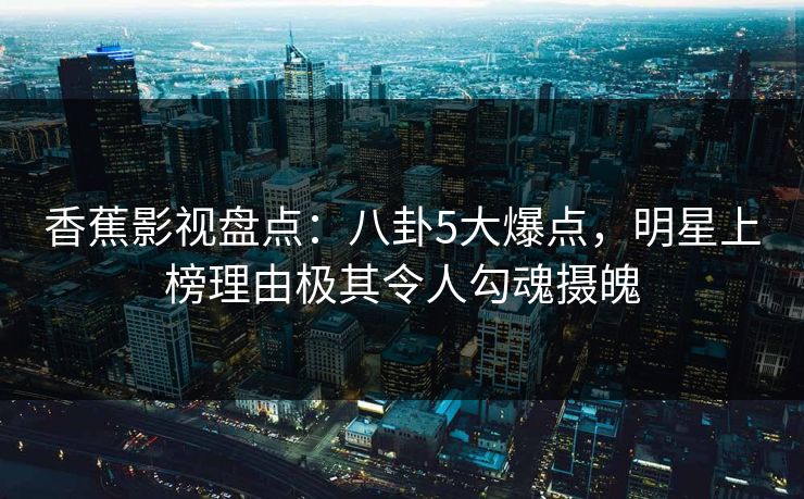 香蕉影视盘点：八卦5大爆点，明星上榜理由极其令人勾魂摄魄