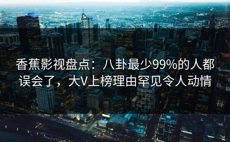 香蕉影视盘点：八卦最少99%的人都误会了，大V上榜理由罕见令人动情