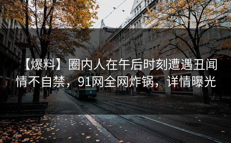 【爆料】圈内人在午后时刻遭遇丑闻 情不自禁,91网全网炸锅,详情曝光 【爆料】圈内人在午后时刻遭遇丑闻 情不自禁,91网全网炸锅,详情曝光