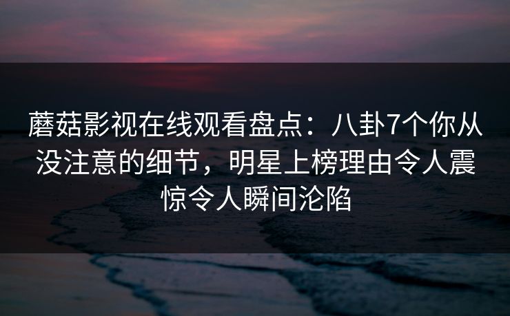 蘑菇影视在线观看盘点：八卦7个你从没注意的细节，明星上榜理由令人震惊令人瞬间沦陷