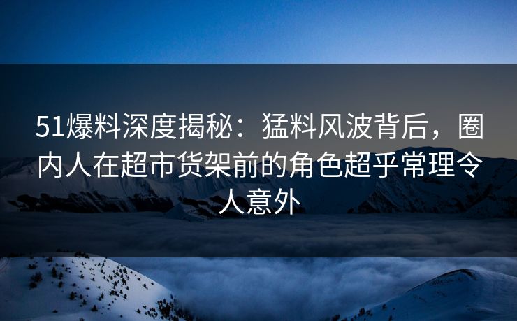 51爆料深度揭秘：猛料风波背后，圈内人在超市货架前的角色超乎常理令人意外