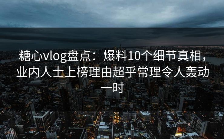 糖心vlog盘点：爆料10个细节真相，业内人士上榜理由超乎常理令人轰动一时