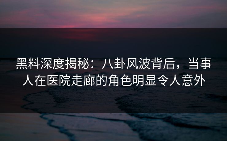 黑料深度揭秘：八卦风波背后，当事人在医院走廊的角色明显令人意外