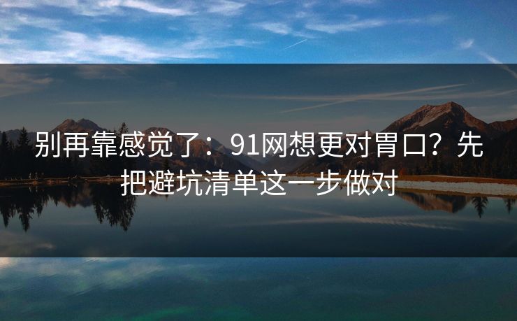 别再靠感觉了：91网想更对胃口？先把避坑清单这一步做对