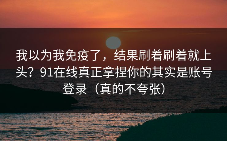 我以为我免疫了,结果刷着刷着就上头?91在线真正拿捏你的其实是账号登录(真的不夸张) 我以为我免疫了,结果刷着刷着就上头?91在线真正拿捏你的其实是账号登录(真的不夸张)