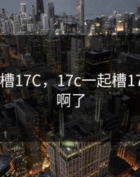 17c一起槽17C，17c一起槽17c内射收啊了