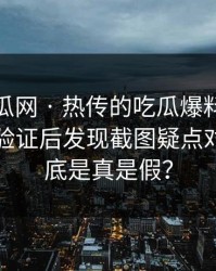 黑料吃瓜网 · 热传的吃瓜爆料截图 · 一步步验证后发现截图疑点对不上到底是真是假？