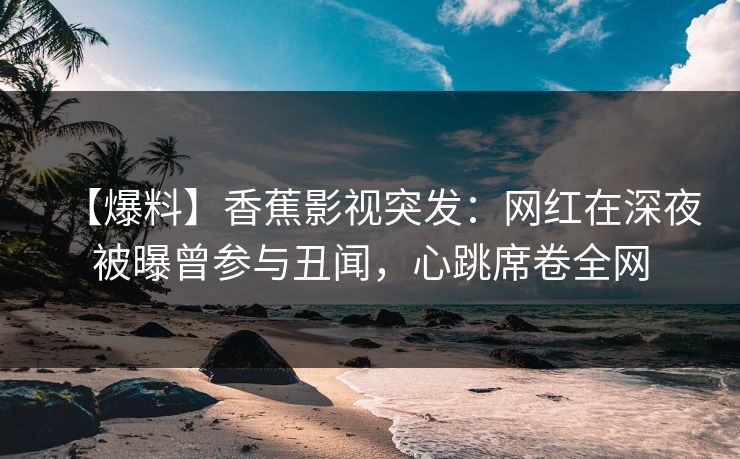 【爆料】香蕉影视突发：网红在深夜被曝曾参与丑闻，心跳席卷全网