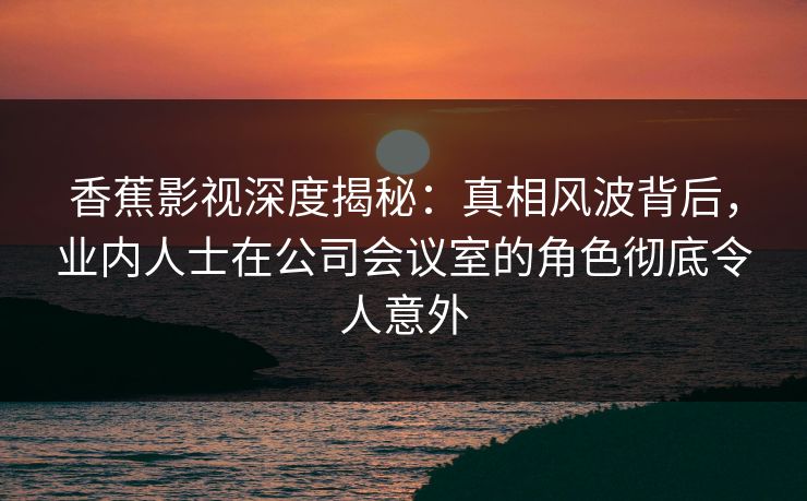 香蕉影视深度揭秘：真相风波背后，业内人士在公司会议室的角色彻底令人意外