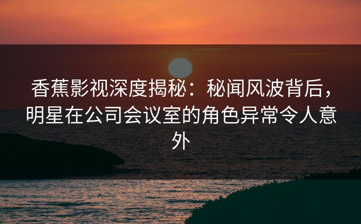 香蕉影视深度揭秘：秘闻风波背后，明星在公司会议室的角色异常令人意外