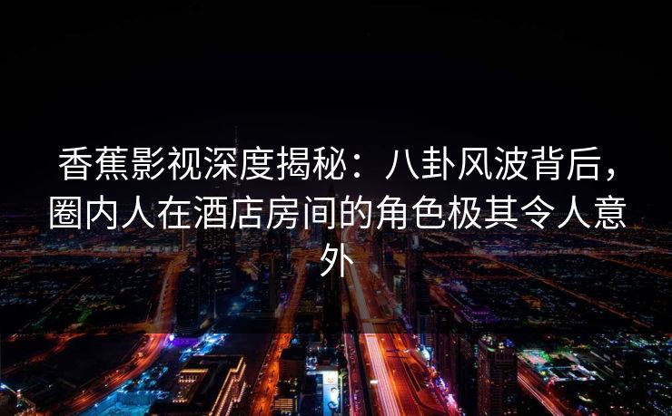 香蕉影视深度揭秘：八卦风波背后，圈内人在酒店房间的角色极其令人意外