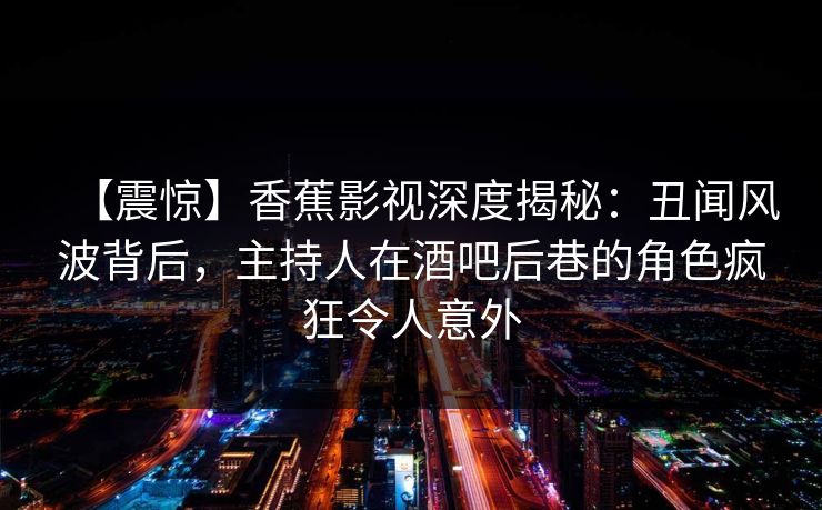【震惊】香蕉影视深度揭秘:丑闻风波背后,主持人在酒吧后巷的角色疯狂令人意外 【震惊】香蕉影视深度揭秘:丑闻风波背后,主持人在酒吧后巷的角色疯狂令人意外