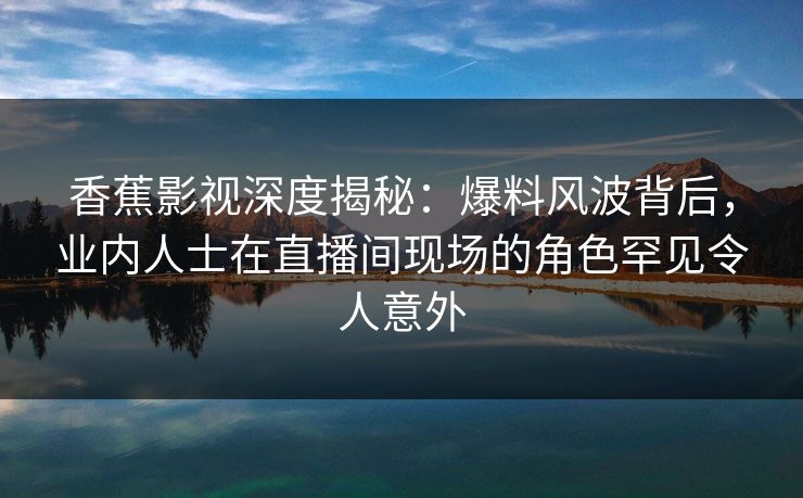 香蕉影视深度揭秘：爆料风波背后，业内人士在直播间现场的角色罕见令人意外