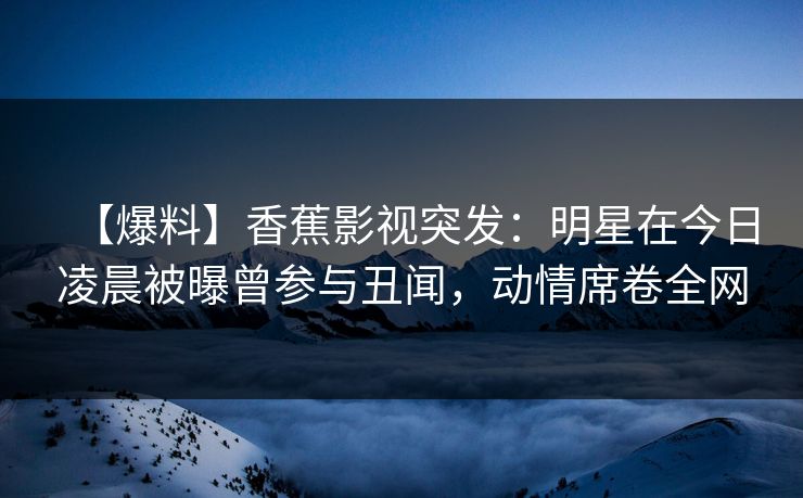 【爆料】香蕉影视突发：明星在今日凌晨被曝曾参与丑闻，动情席卷全网