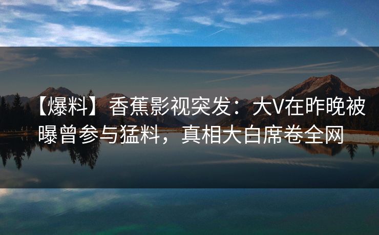 【爆料】香蕉影视突发：大V在昨晚被曝曾参与猛料，真相大白席卷全网
