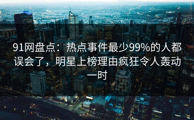 91网盘点：热点事件最少99%的人都误会了，明星上榜理由疯狂令人轰动一时