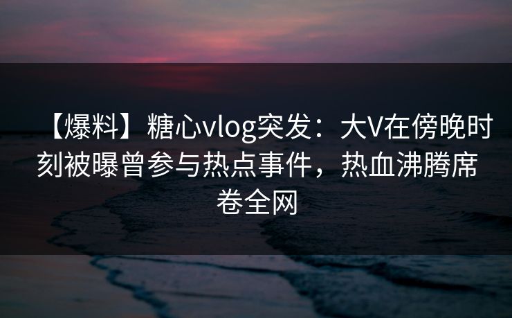 【爆料】糖心vlog突发：大V在傍晚时刻被曝曾参与热点事件，热血沸腾席卷全网