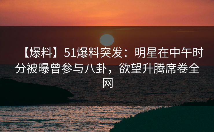 【爆料】51爆料突发：明星在中午时分被曝曾参与八卦，欲望升腾席卷全网