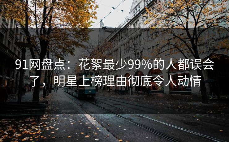 91网盘点：花絮最少99%的人都误会了，明星上榜理由彻底令人动情