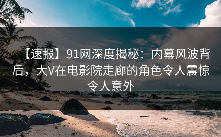 【速报】91网深度揭秘：内幕风波背后，大V在电影院走廊的角色令人震惊令人意外