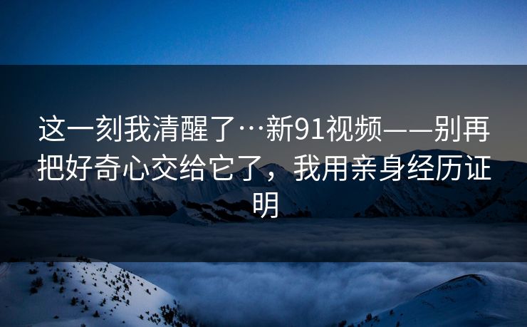 这一刻我清醒了…新91视频——别再把好奇心交给它了，我用亲身经历证明