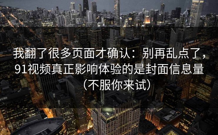 我翻了很多页面才确认：别再乱点了，91视频真正影响体验的是封面信息量（不服你来试）