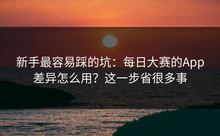 新手最容易踩的坑:每日大赛的App差异怎么用?这一步省很多事 新手最容易踩的坑:每日大赛的App差异怎么用?这一步省很多事