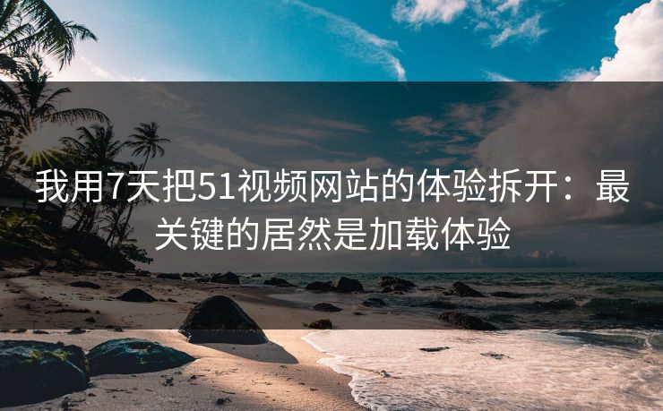 我用7天把51视频网站的体验拆开：最关键的居然是加载体验