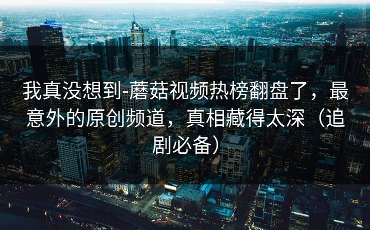 我真没想到-蘑菇视频热榜翻盘了,最意外的原创频道,真相藏得太深(追剧必备) 我真没想到-蘑菇视频热榜翻盘了,最意外的原创频道,真相藏得太深(追剧必备)