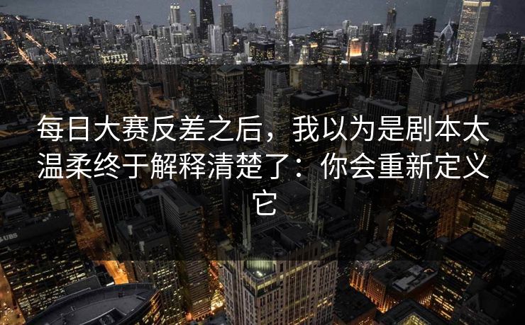 每日大赛反差之后，我以为是剧本太温柔终于解释清楚了：你会重新定义它