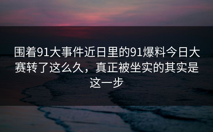 围着91大事件近日里的91爆料今日大赛转了这么久，真正被坐实的其实是这一步